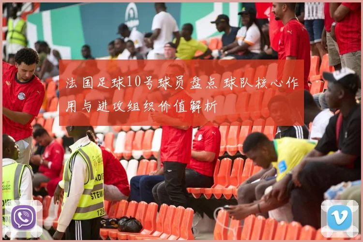 法国足球10号球员盘点 球队核心作用与进攻组织价值解析