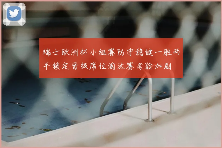 瑞士欧洲杯小组赛防守稳健一胜两平锁定晋级席位淘汰赛考验加剧