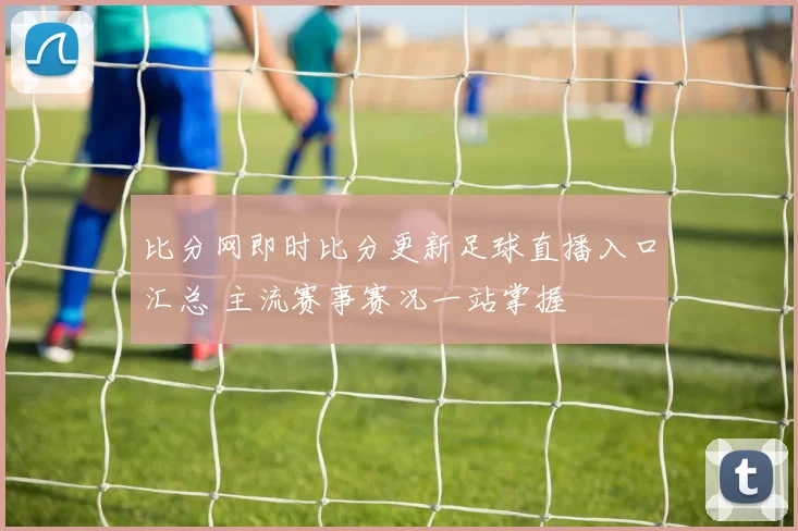 比分网即时比分更新足球直播入口汇总 主流赛事赛况一站掌握