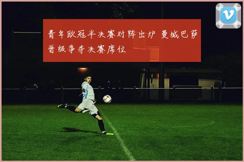 青年欧冠半决赛对阵出炉 曼城巴萨晋级争夺决赛席位