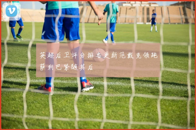 英超后卫评分排名更新范戴克领跑萨利巴紧随其后