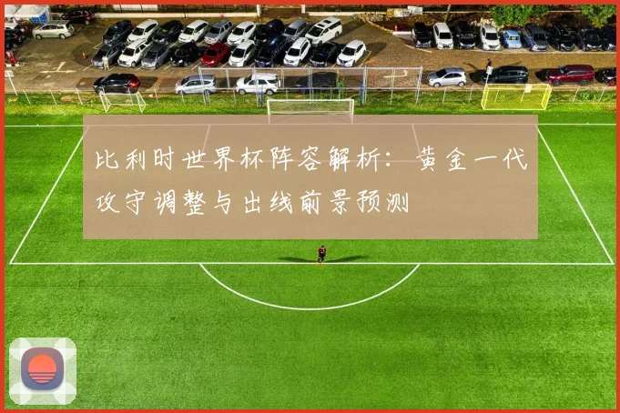 比利时世界杯阵容解析：黄金一代攻守调整与出线前景预测