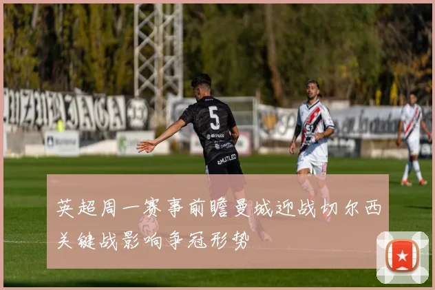 英超周一赛事前瞻曼城迎战切尔西关键战影响争冠形势