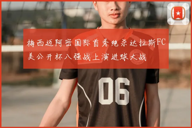 梅西迈阿密国际首秀绝杀达拉斯FC美公开杯八强战上演进球大战