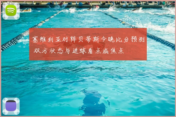 塞维利亚对阵贝蒂斯今晚比分预测 双方状态与进球看点成焦点
