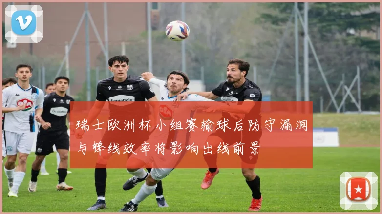 瑞士欧洲杯小组赛输球后防守漏洞与锋线效率将影响出线前景