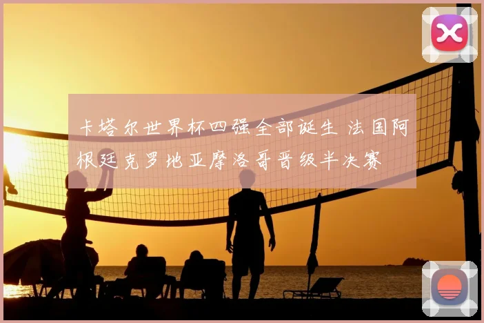卡塔尔世界杯四强全部诞生 法国阿根廷克罗地亚摩洛哥晋级半决赛