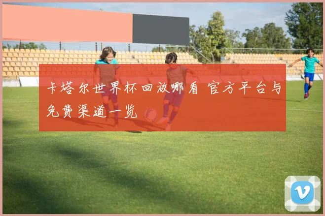 卡塔尔世界杯回放哪看 官方平台与免费渠道一览