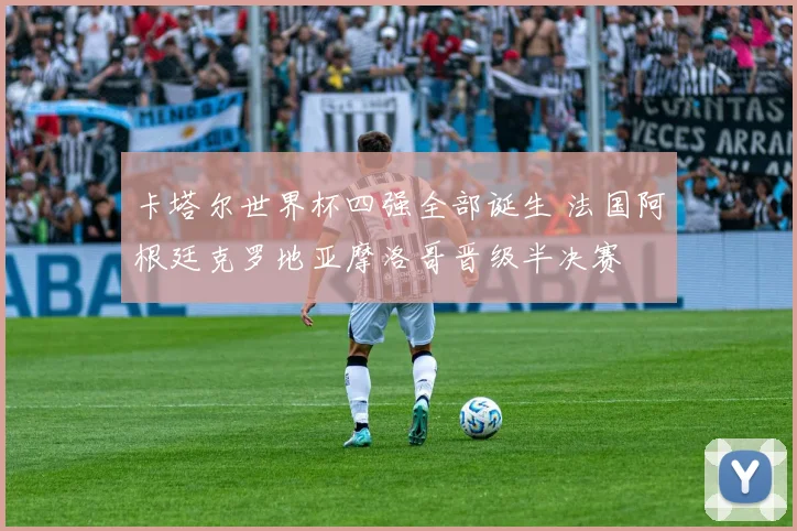 卡塔尔世界杯四强全部诞生 法国阿根廷克罗地亚摩洛哥晋级半决赛