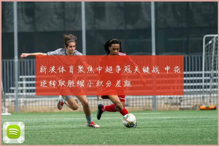 新浪体育聚焦中超争冠关键战 申花逆转取胜缩小积分差距