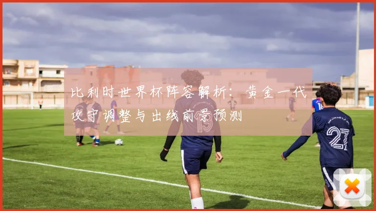 比利时世界杯阵容解析：黄金一代攻守调整与出线前景预测