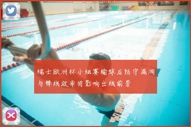 瑞士欧洲杯小组赛输球后防守漏洞与锋线效率将影响出线前景