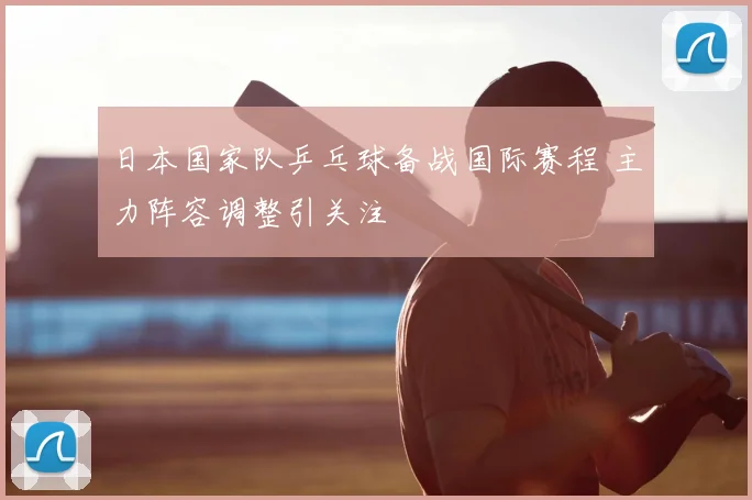 日本国家队乒乓球备战国际赛程 主力阵容调整引关注