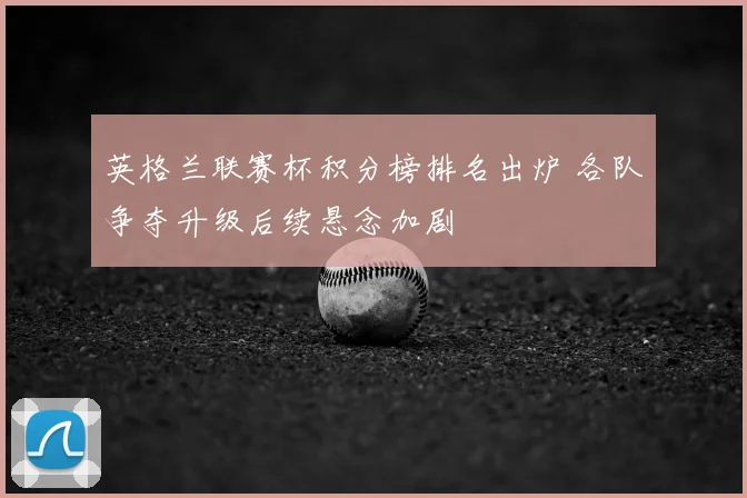 英格兰联赛杯积分榜排名出炉 各队争夺升级后续悬念加剧