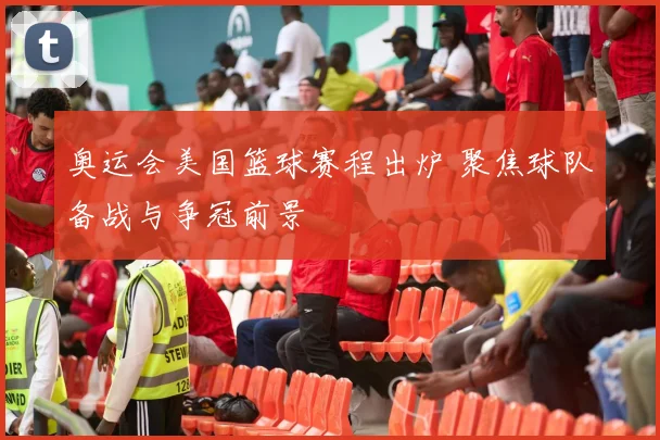 奥运会美国篮球赛程出炉 聚焦球队备战与争冠前景