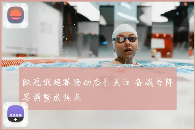 欧冠俄超赛场动态引关注 备战与阵容调整成焦点